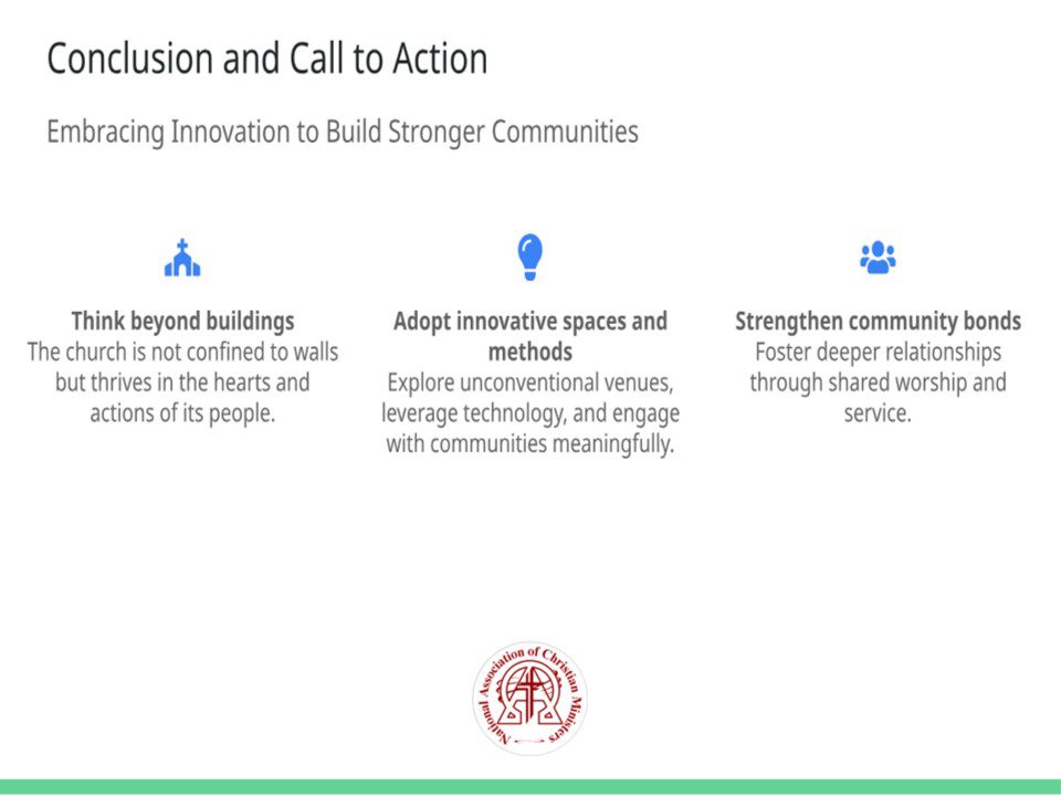 Title: Conclusion and Call to Action Subtitle: Embracing Innovation to Build Stronger Communities Points: • Think beyond buildings The church is not confined to walls but thrives in the hearts and actions of its people. (Icon: fa-church) • Adopt innovative spaces and methods Explore unconventional venues, leverage technology, and engage with communities meaningfully. (Icon: fa-lightbulb) • Strengthen community bonds Foster deeper relationships through shared worship and service. (Icon: fa-users) Talk Track: The future of worship lies in innovation and adaptability. As we’ve explored, the church’s essence transcends physical spaces—it resides in the hearts, actions, and collective faith of its people. By embracing unconventional venues, harnessing technology, and prioritizing community engagement, churches can redefine their role and extend their reach. Let this be a call to action for all faith communities to think creatively, strengthen bonds, and boldly step into new opportunities for worship and service. Sources: • Faith Today, 2023: Rethinking Worship Spaces
